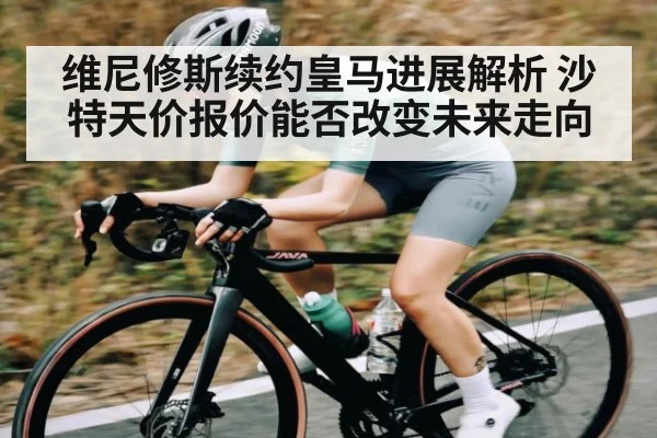 维尼修斯续约皇马进展解析 沙特天价报价能否改变未来走向